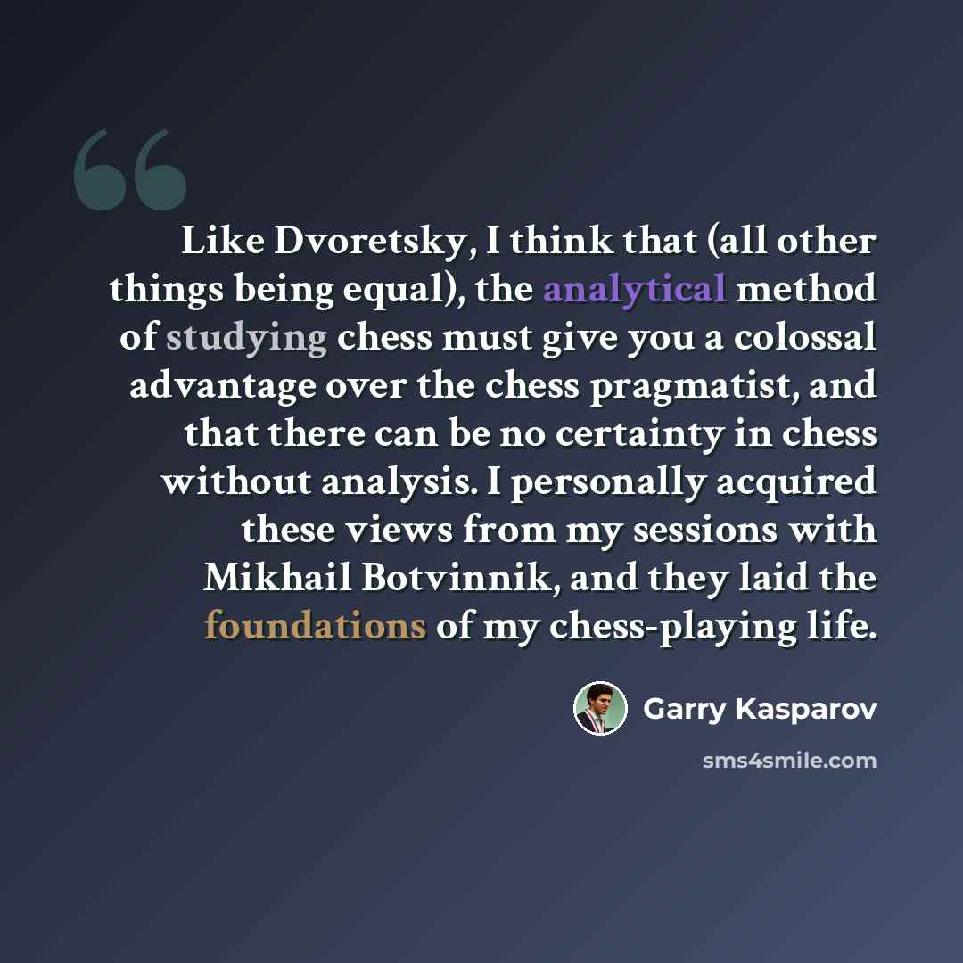 “Like Dvoretsky, I think that (all other things being equal), the analytical method of studying chess must give you a colossal advantage over the chess pragmatist, and that there can be no certainty in chess without analysis. I personally acquired these views from my sessions with Mikhail…” quote by Garry Kasparov