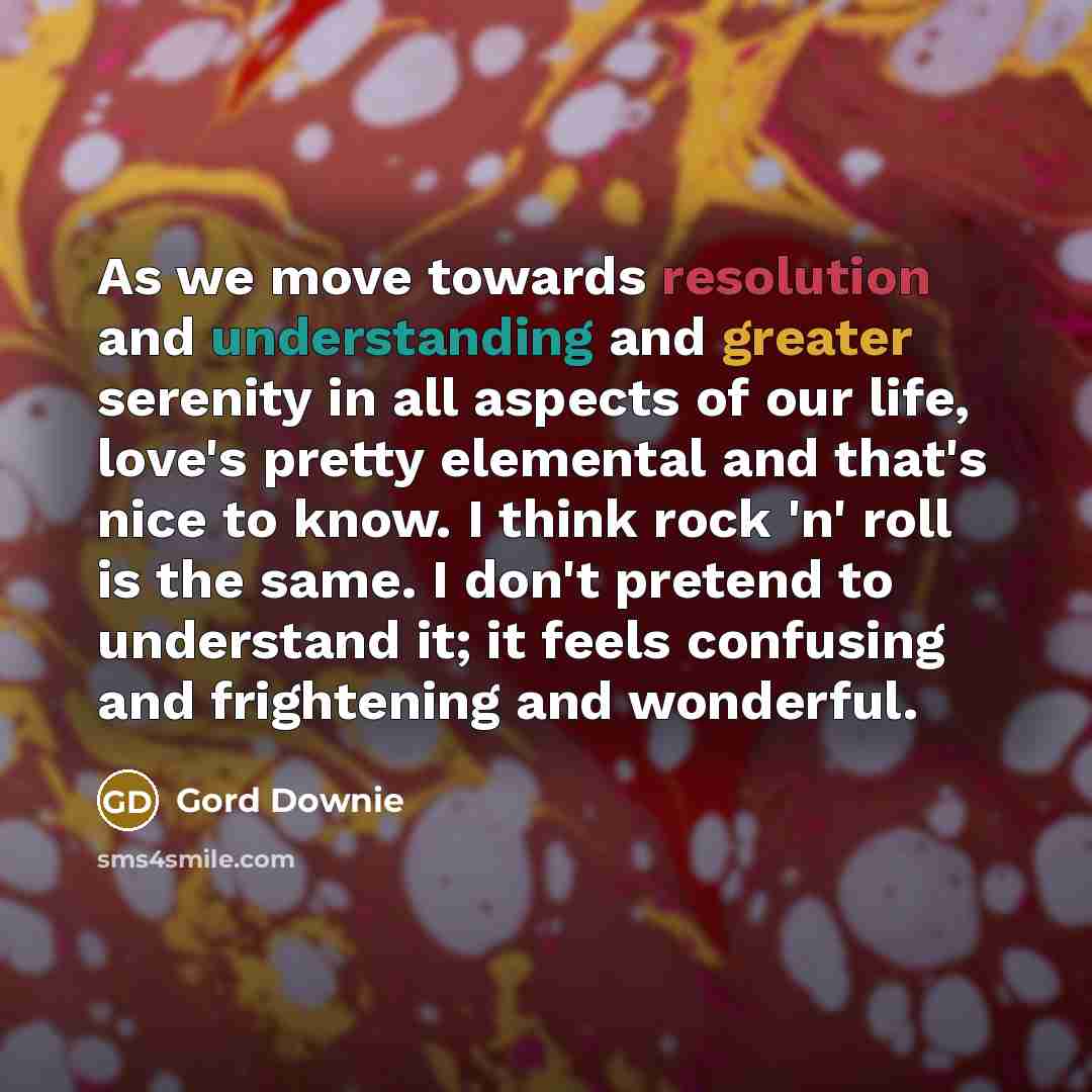 “As we move towards resolution and understanding and greater serenity in all aspects of our life, love's pretty elemental and that's nice to know. I think rock 'n' roll is the same. I don't pretend to understand it; it feels confusing and frightening and wonderful.” quote by Gord Downie