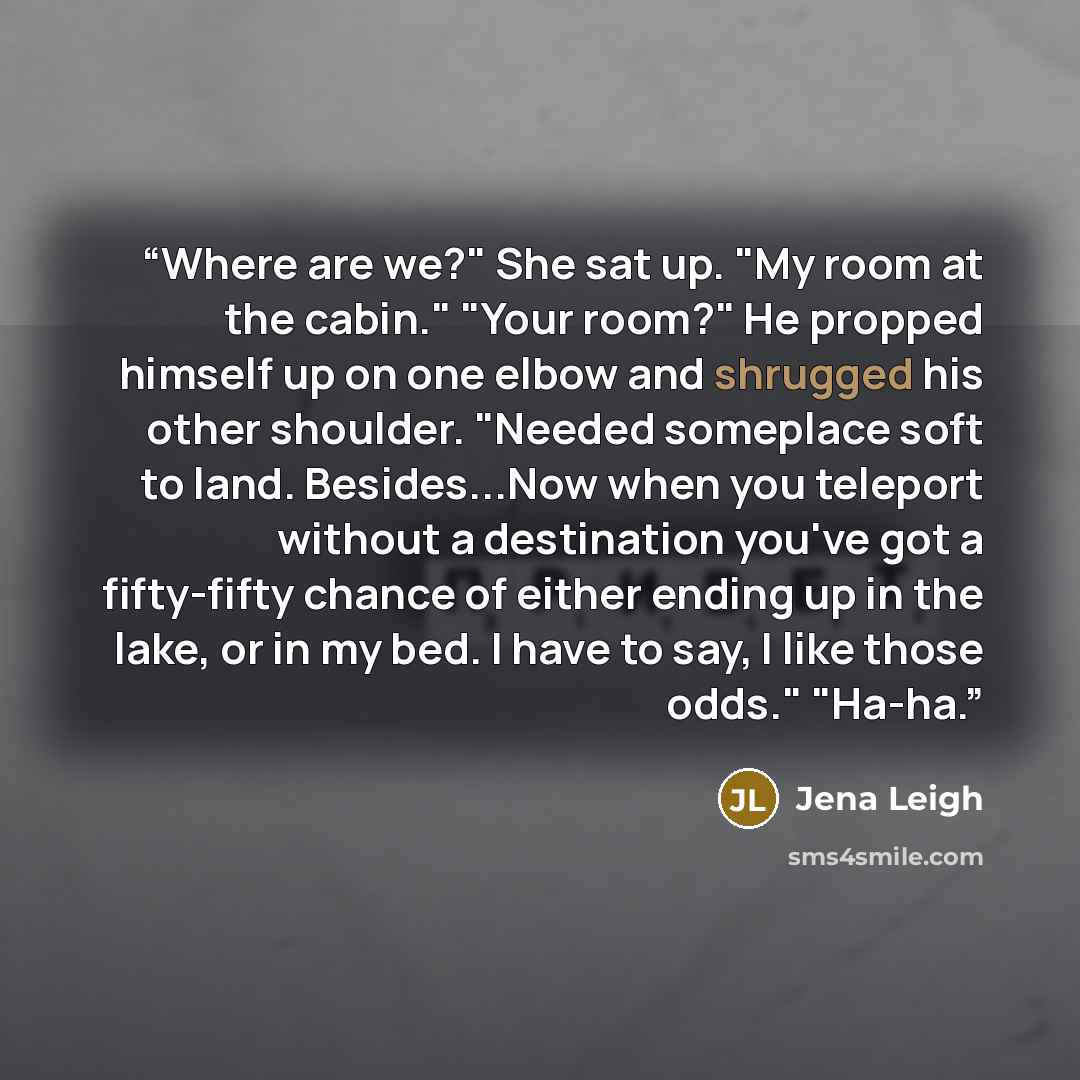 “Where are we?" She sat up. "My room at the cabin." "Your room?" He propped himself up on one elbow and shrugged his other shoulder. "Needed someplace soft to land. Besides...Now when you teleport without a destination you've got a fifty-fifty chance of either ending up in the lake, or in my bed. I…” quote by Jena Leigh