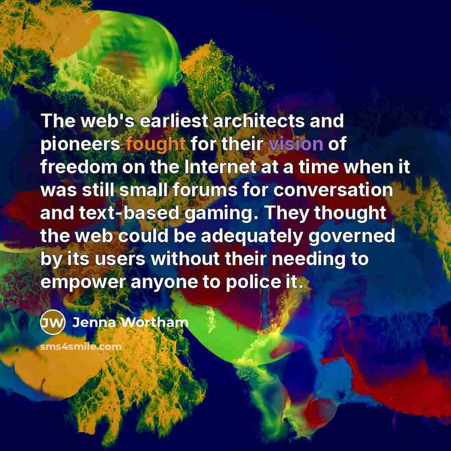 “The web's earliest architects and pioneers fought for their vision of freedom on the Internet at a time when it was still small forums for conversation and text-based gaming. They thought the web could be adequately governed by its users without their needing to empower anyone to police it.” quote by Jenna Wortham