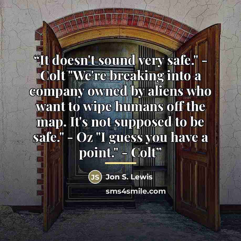 “It doesn't sound very safe." - Colt "We're breaking into a company owned by aliens who want to wipe humans off the map. It's not supposed to be safe." - Oz "I guess you have a point." - Colt” quote by Jon S. Lewis