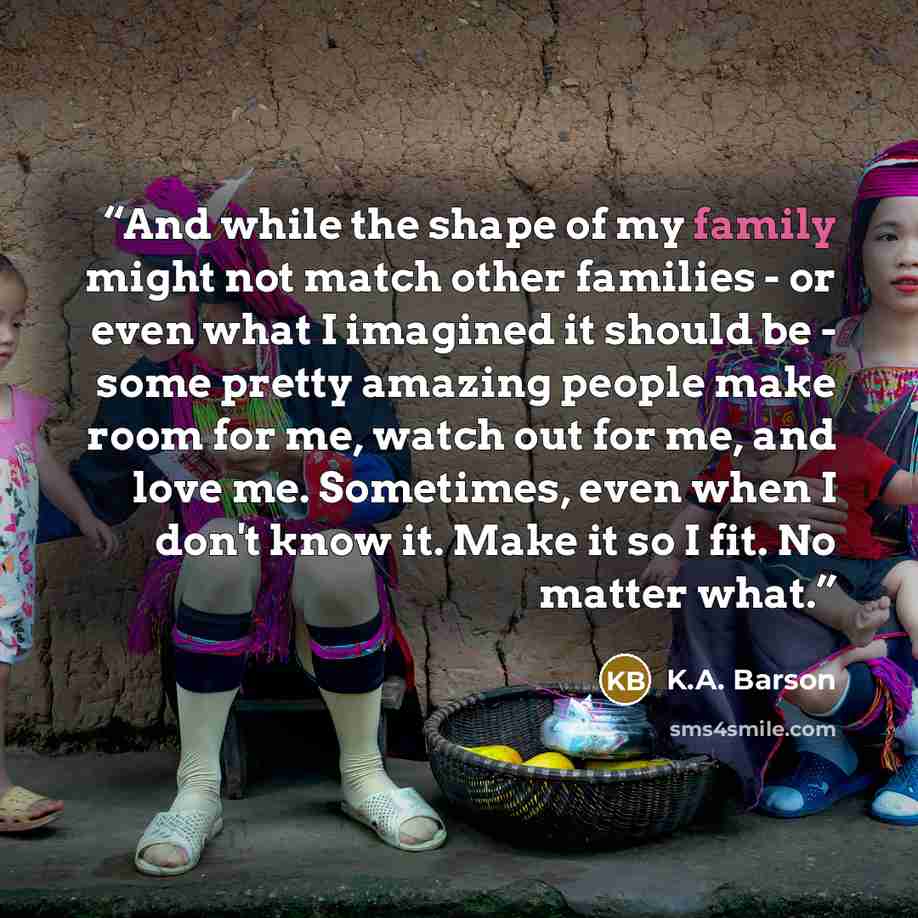 “And while the shape of my family might not match other families - or even what I imagined it should be - some pretty amazing people make room for me, watch out for me, and love me. Sometimes, even when I don't know it. Make it so I fit. No matter what.” quote by K.A. Barson