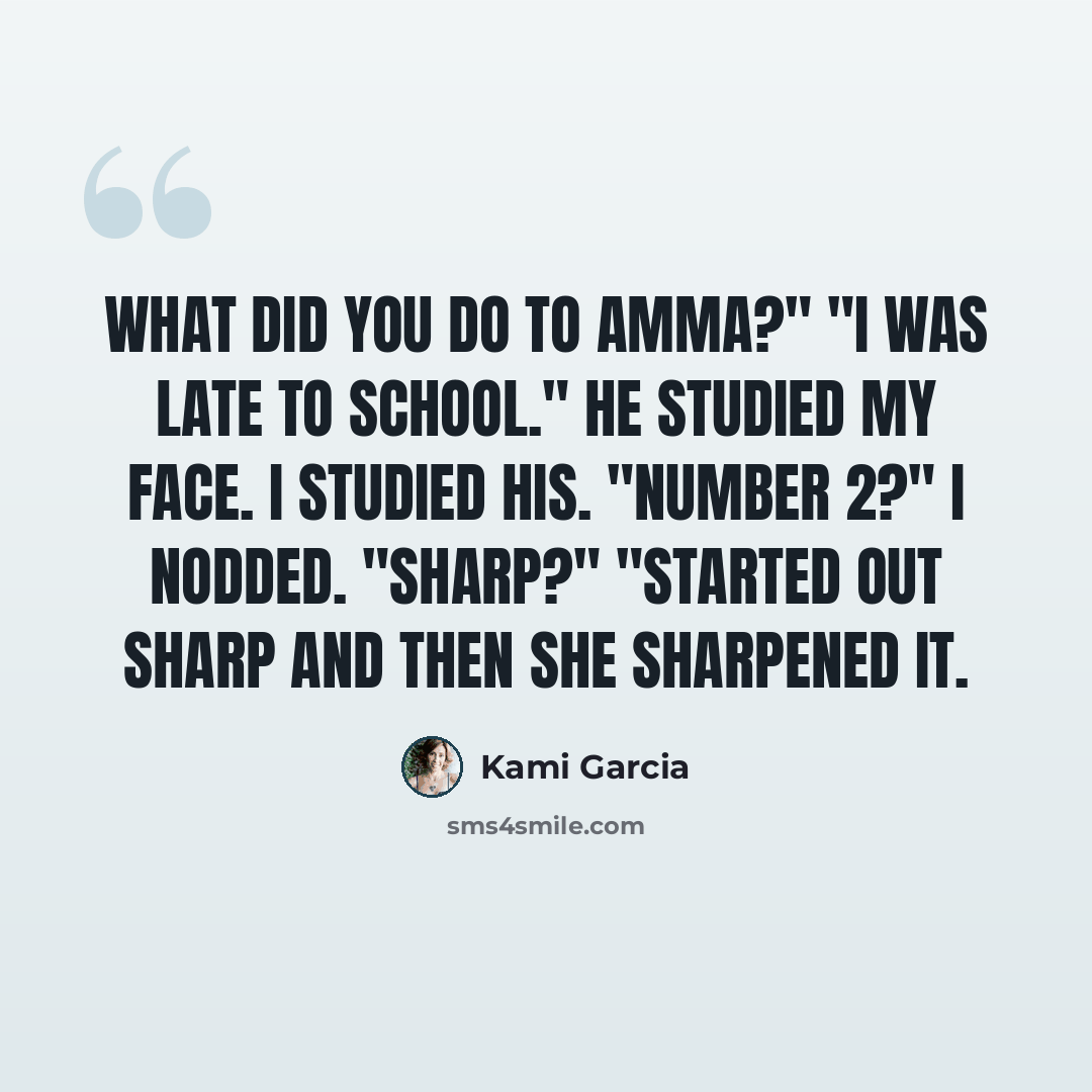 “What did you do to Amma?" "I was late to school." He studied my face. I studied his. "Number 2?" I nodded. "Sharp?" "Started out sharp and then she sharpened it.” quote by Kami Garcia