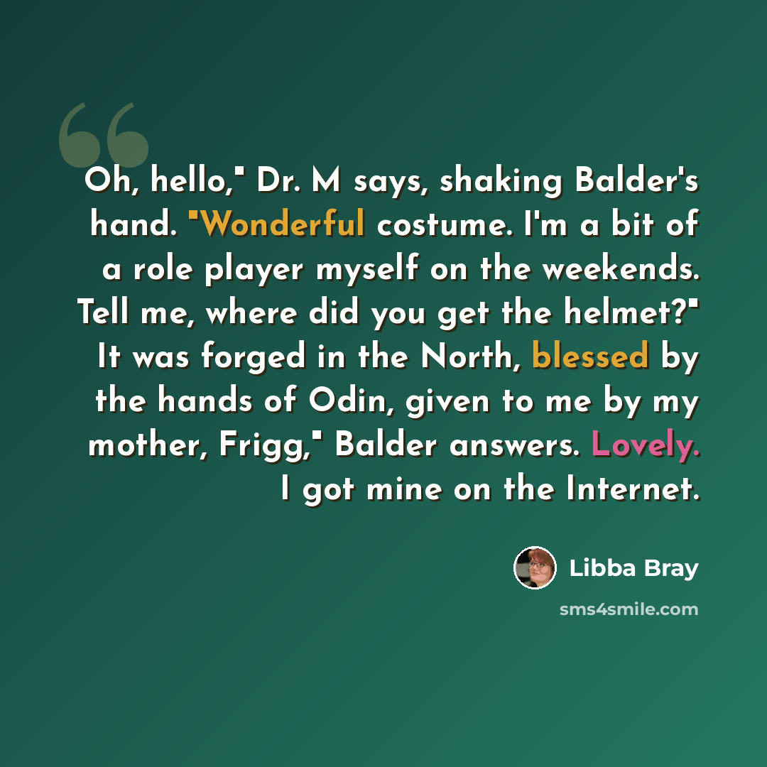 “Oh, hello," Dr. M says, shaking Balder's hand. "Wonderful costume. I'm a bit of a role player myself on the weekends. Tell me, where did you get the helmet?" It was forged in the North, blessed by the hands of Odin, given to me by my mother, Frigg," Balder answers. Lovely. I got mine on the…” quote by Libba Bray