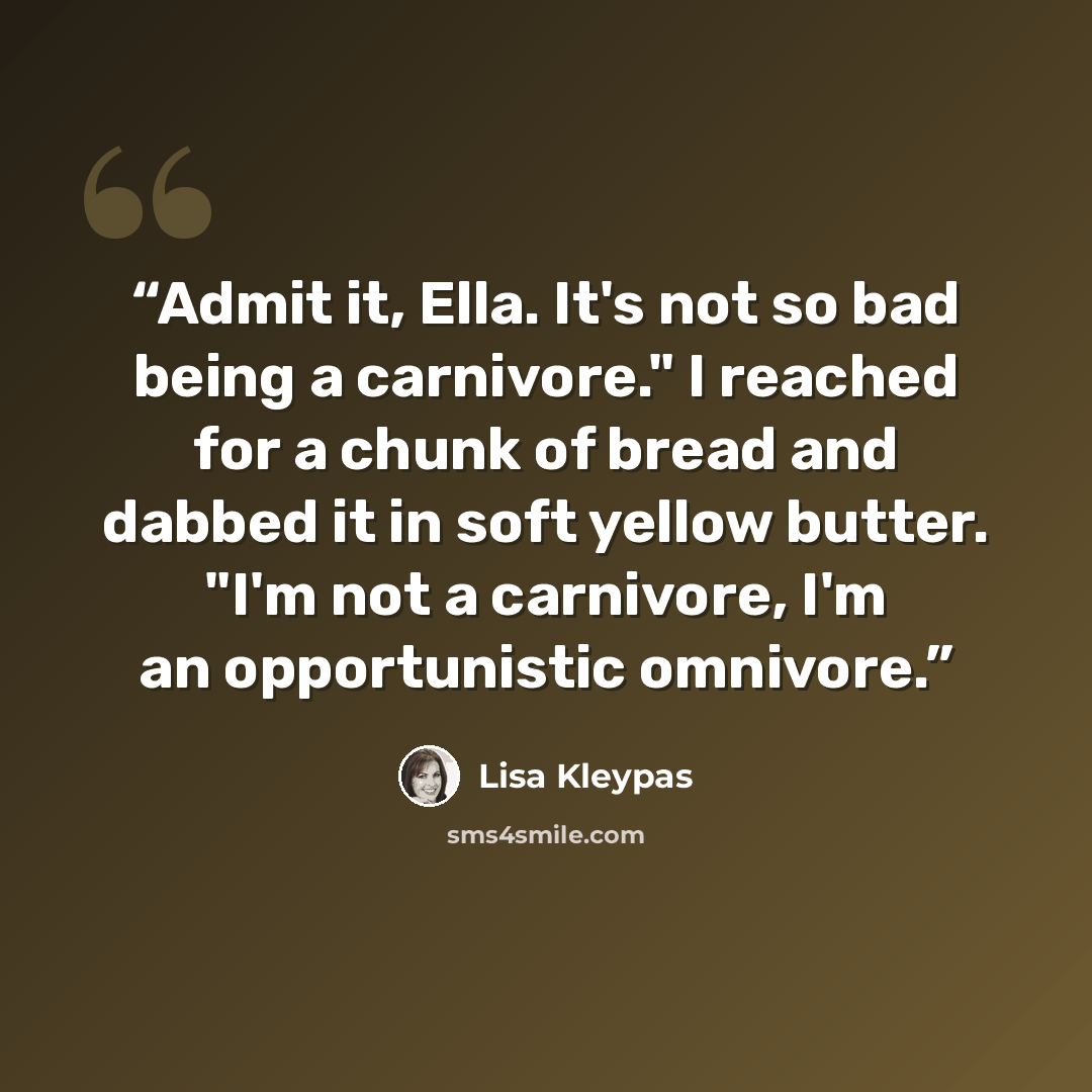 “Admit it, Ella. It's not so bad being a carnivore." I reached for a chunk of bread and dabbed it in soft yellow butter. "I'm not a carnivore, I'm an opportunistic omnivore.” quote by Lisa Kleypas