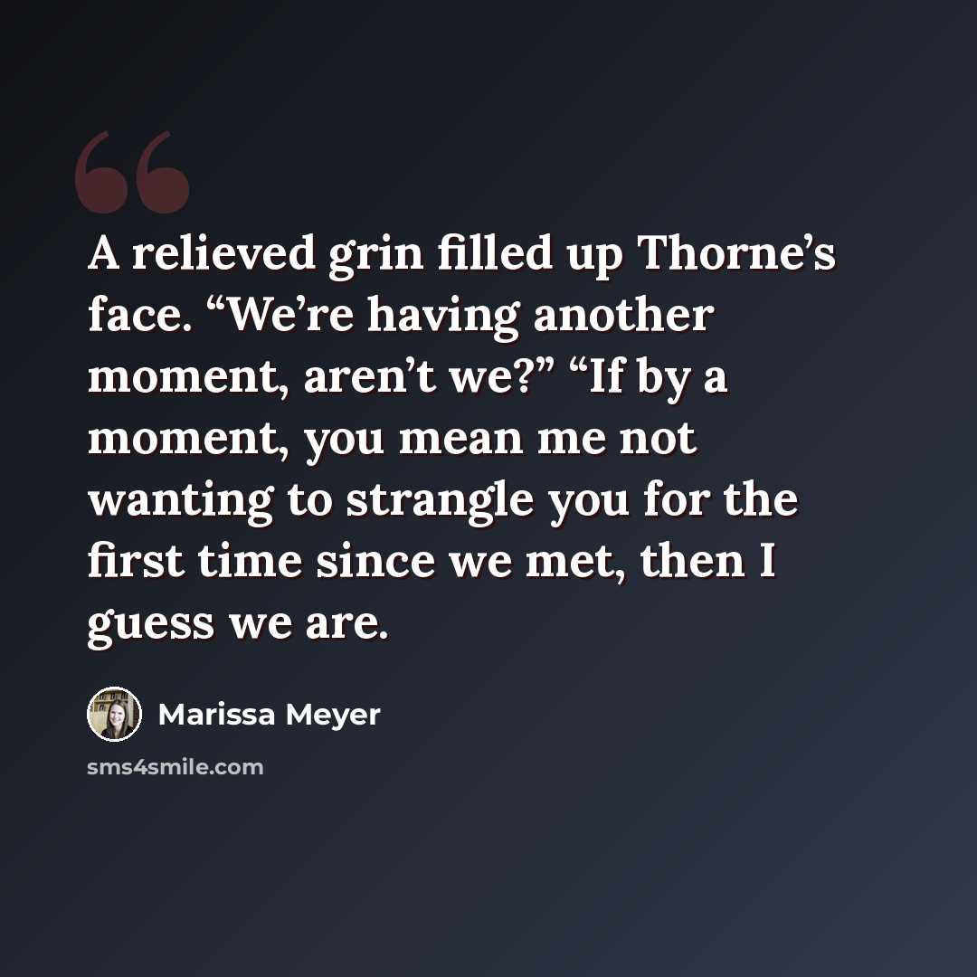“A relieved grin filled up Thorne’s face. “We’re having another moment, aren’t we?” “If by a moment, you mean me not wanting to strangle you for the first time since we met, then I guess we are.” quote by Marissa Meyer