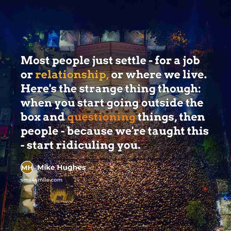 “Most people just settle - for a job or relationship, or where we live. Here's the strange thing though: when you start going outside the box and questioning things, then people - because we're taught this - start ridiculing you.” quote by Mike Hughes