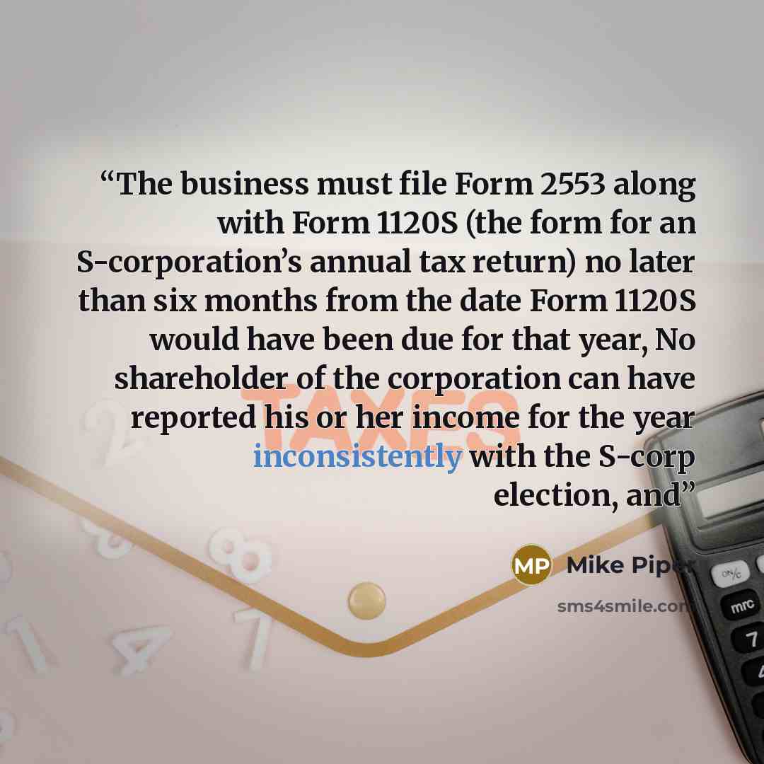 “The business must file Form 2553 along with Form 1120S (the form for an S-corporation’s annual tax return) no later than six months from the date Form 1120S would have been due for that year, No shareholder of the corporation can have reported his or her income for the year inconsistently with the…” quote by Mike Piper