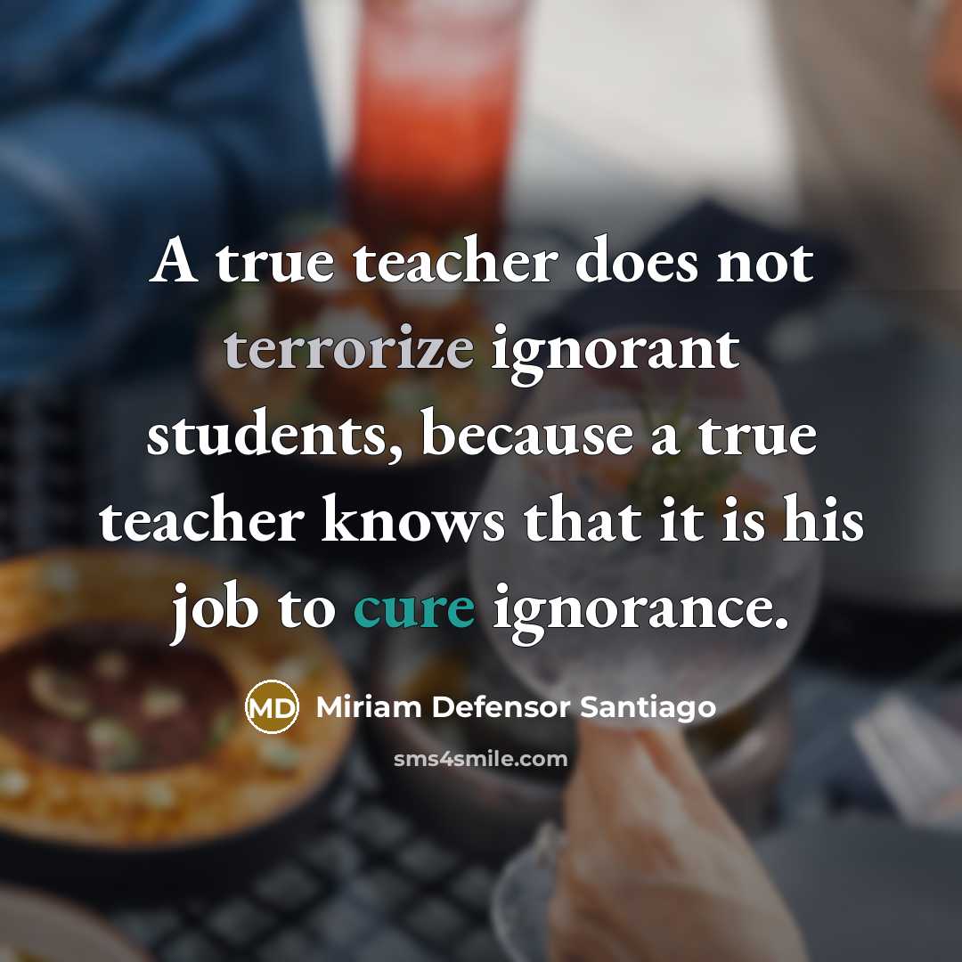 “A true teacher does not terrorize ignorant students, because a true teacher knows that it is his job to cure ignorance.” quote by Miriam Defensor Santiago