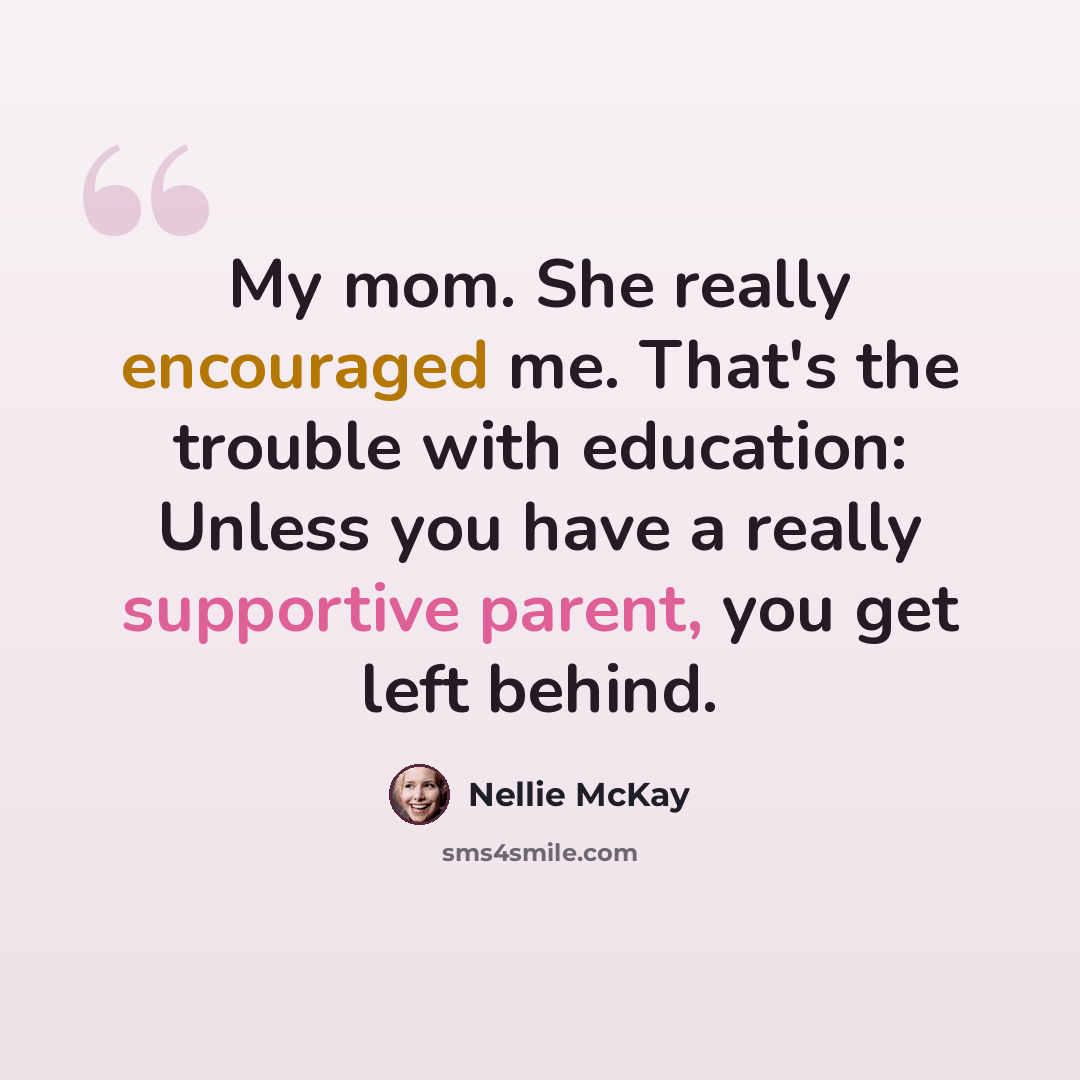 “My mom. She really encouraged me. That's the trouble with education: Unless you have a really supportive parent, you get left behind.” quote by Nellie McKay