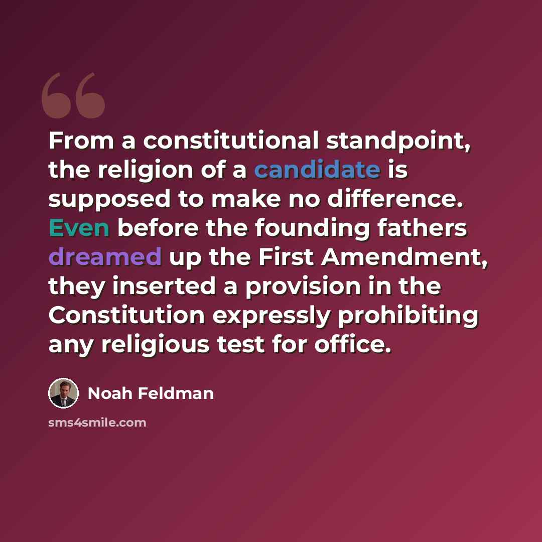 “From a constitutional standpoint, the religion of a candidate is supposed to make no difference. Even before the founding fathers dreamed up the First Amendment, they inserted a provision in the Constitution expressly prohibiting any religious test for office.” quote by Noah Feldman