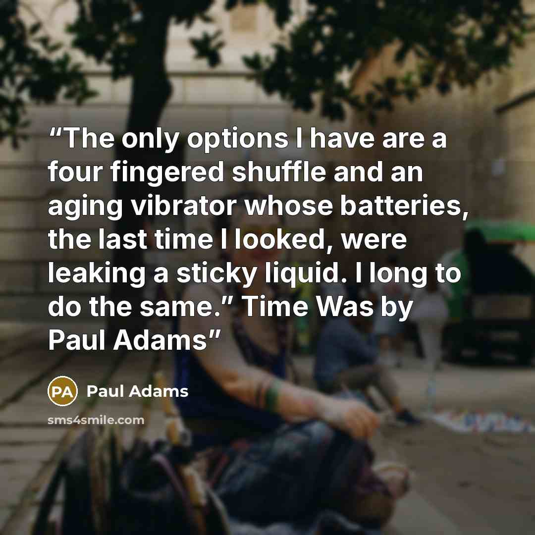 “The only options I have are a four fingered shuffle and an aging vibrator whose batteries, the last time I looked, were leaking a sticky liquid. I long to do the same.” Time Was by Paul Adams” quote by Paul Adams