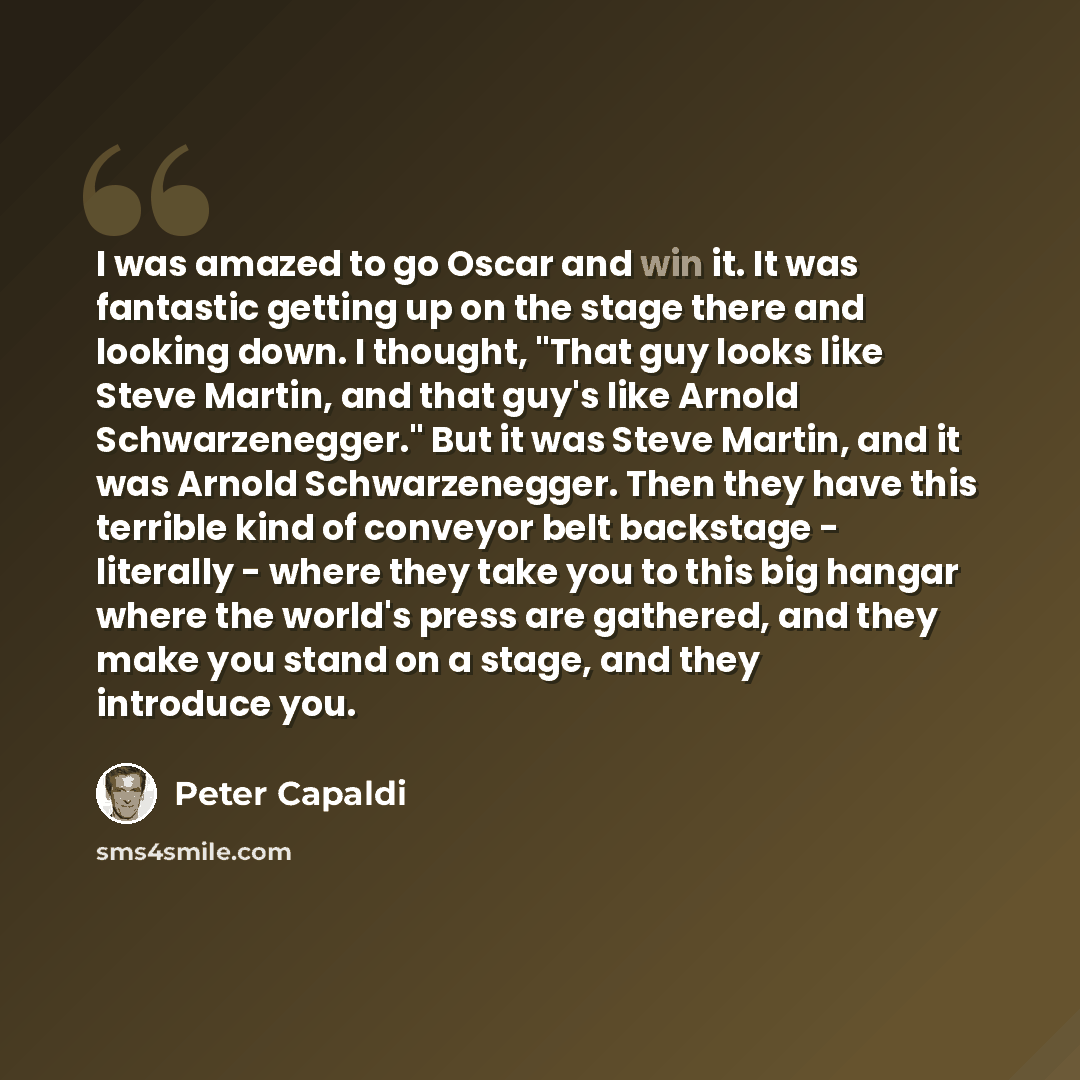 “I was amazed to go Oscar and win it. It was fantastic getting up on the stage there and looking down. I thought, "That guy looks like Steve Martin, and that guy's like Arnold Schwarzenegger." But it was Steve Martin, and it was Arnold Schwarzenegger. Then they have this terrible kind of conveyor…” quote by Peter Capaldi