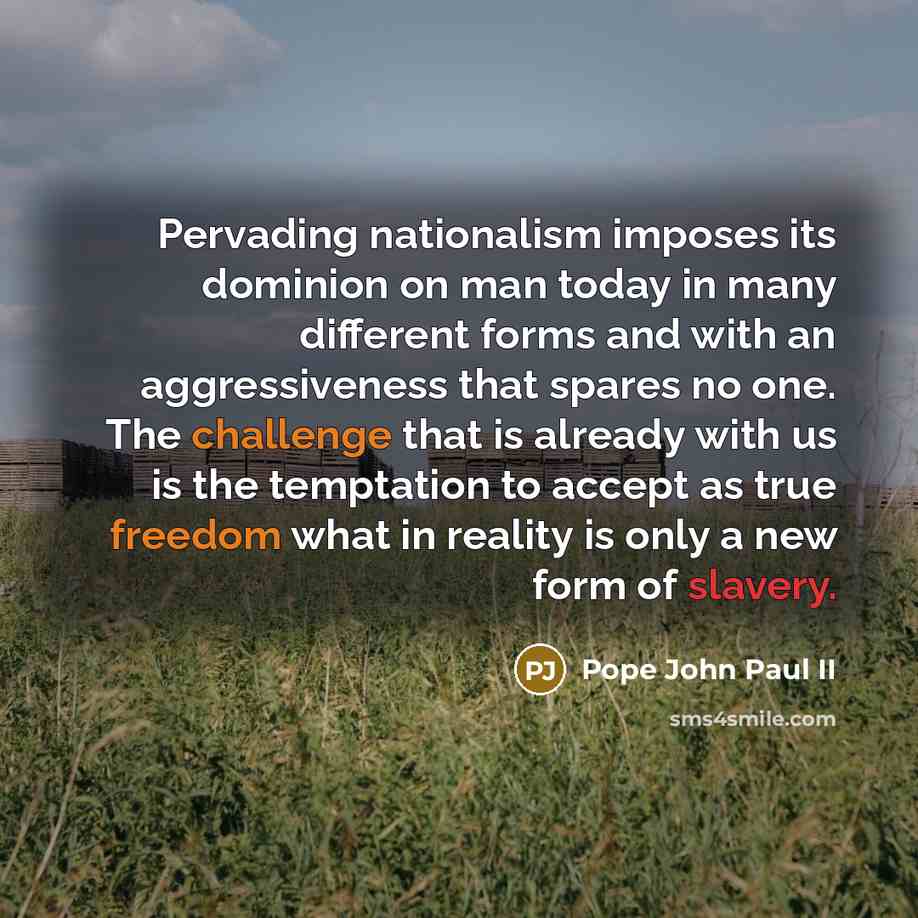 “Pervading nationalism imposes its dominion on man today in many different forms and with an aggressiveness that spares no one. The challenge that is already with us is the temptation to accept as true freedom what in reality is only a new form of slavery.” quote by Pope John Paul II