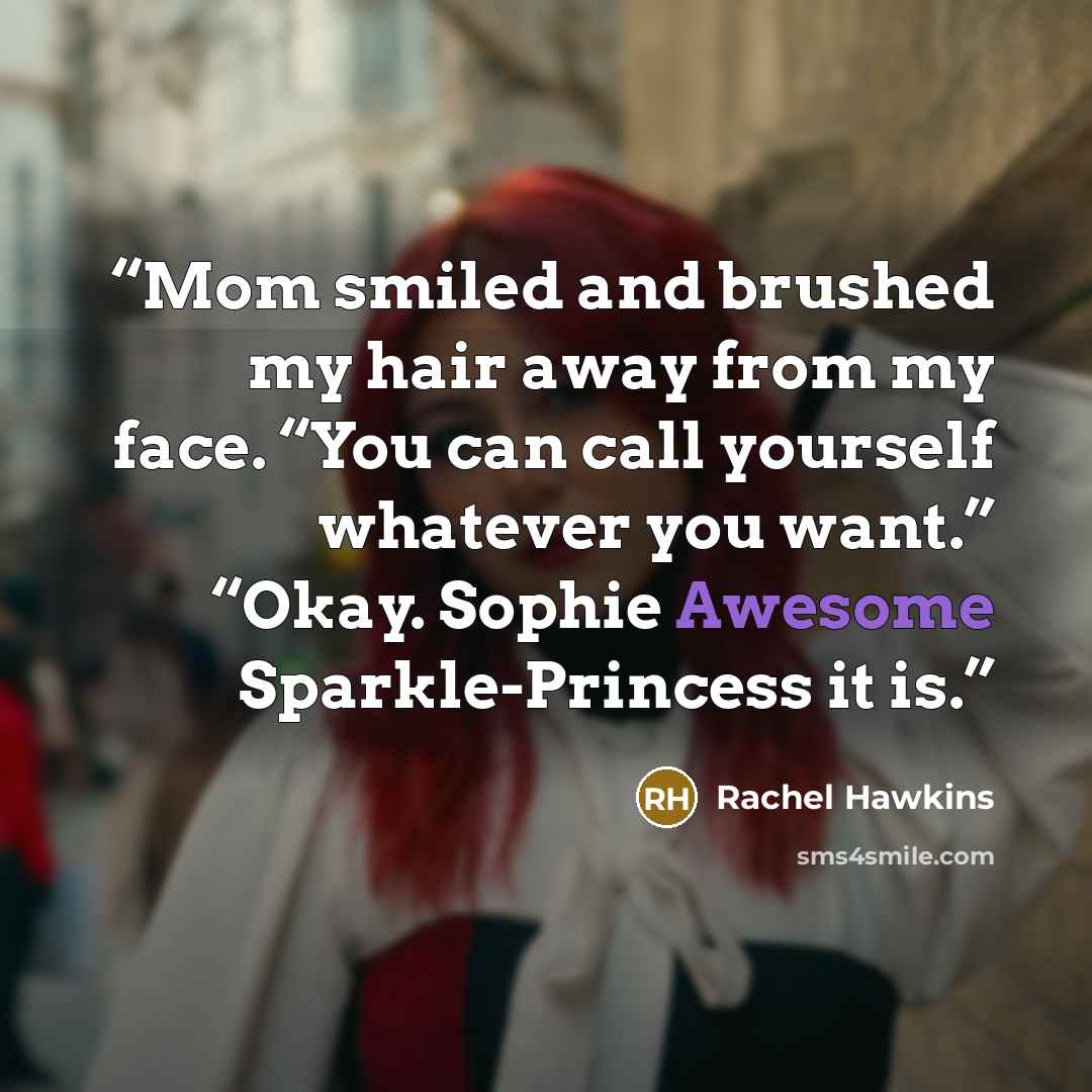 “Mom smiled and brushed my hair away from my face. “You can call yourself whatever you want.” “Okay. Sophie Awesome Sparkle-Princess it is.” quote by Rachel Hawkins