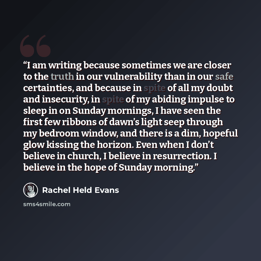 “I am writing because sometimes we are closer to the truth in our vulnerability than in our safe certainties, and because in spite of all my doubt and insecurity, in spite of my abiding impulse to sleep in on Sunday mornings, I have seen the first few ribbons of dawn’s light seep through my bedroom…” quote by Rachel Held Evans