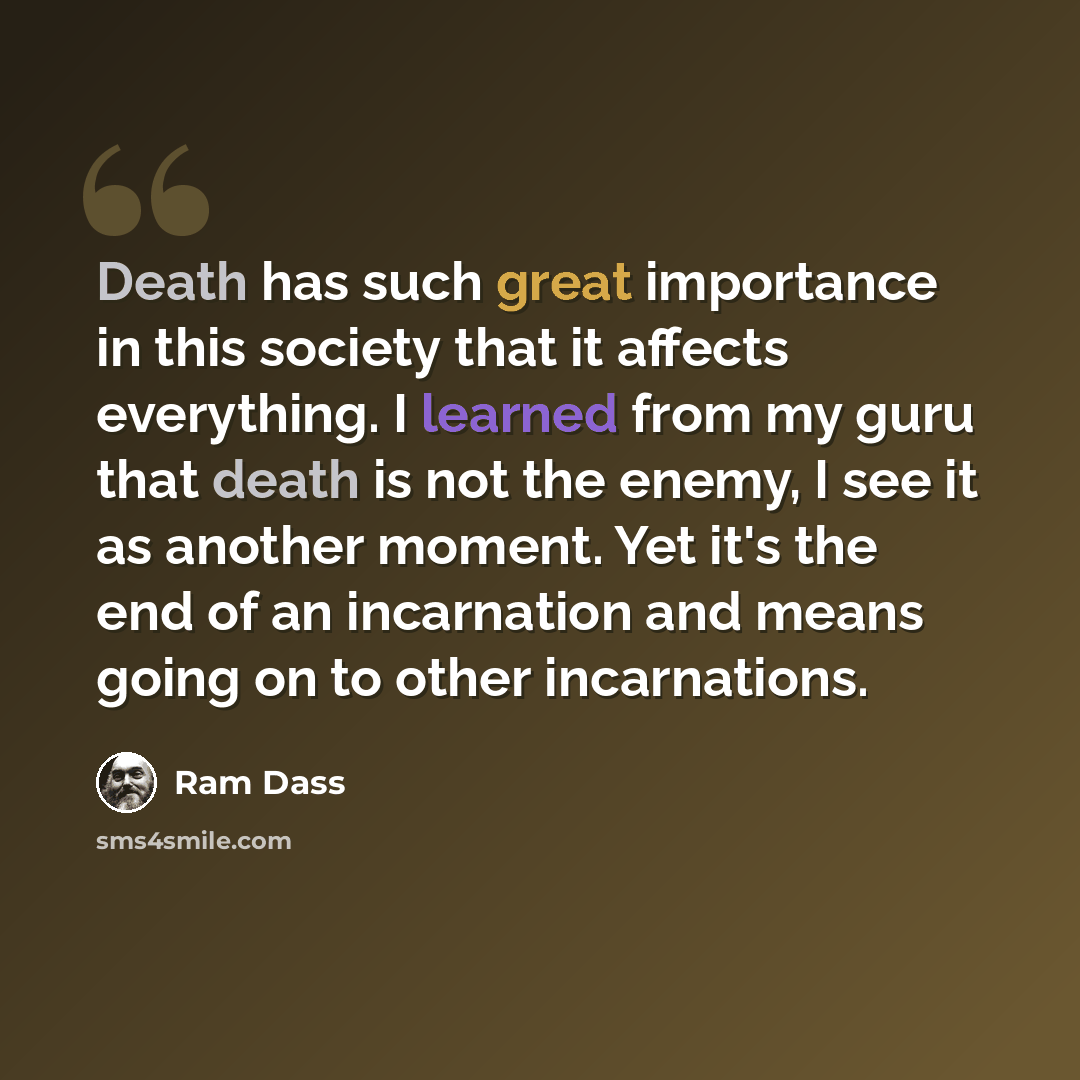 “Death has such great importance in this society that it affects everything. I learned from my guru that death is not the enemy, I see it as another moment. Yet it's the end of an incarnation and means going on to other incarnations.” quote by Ram Dass