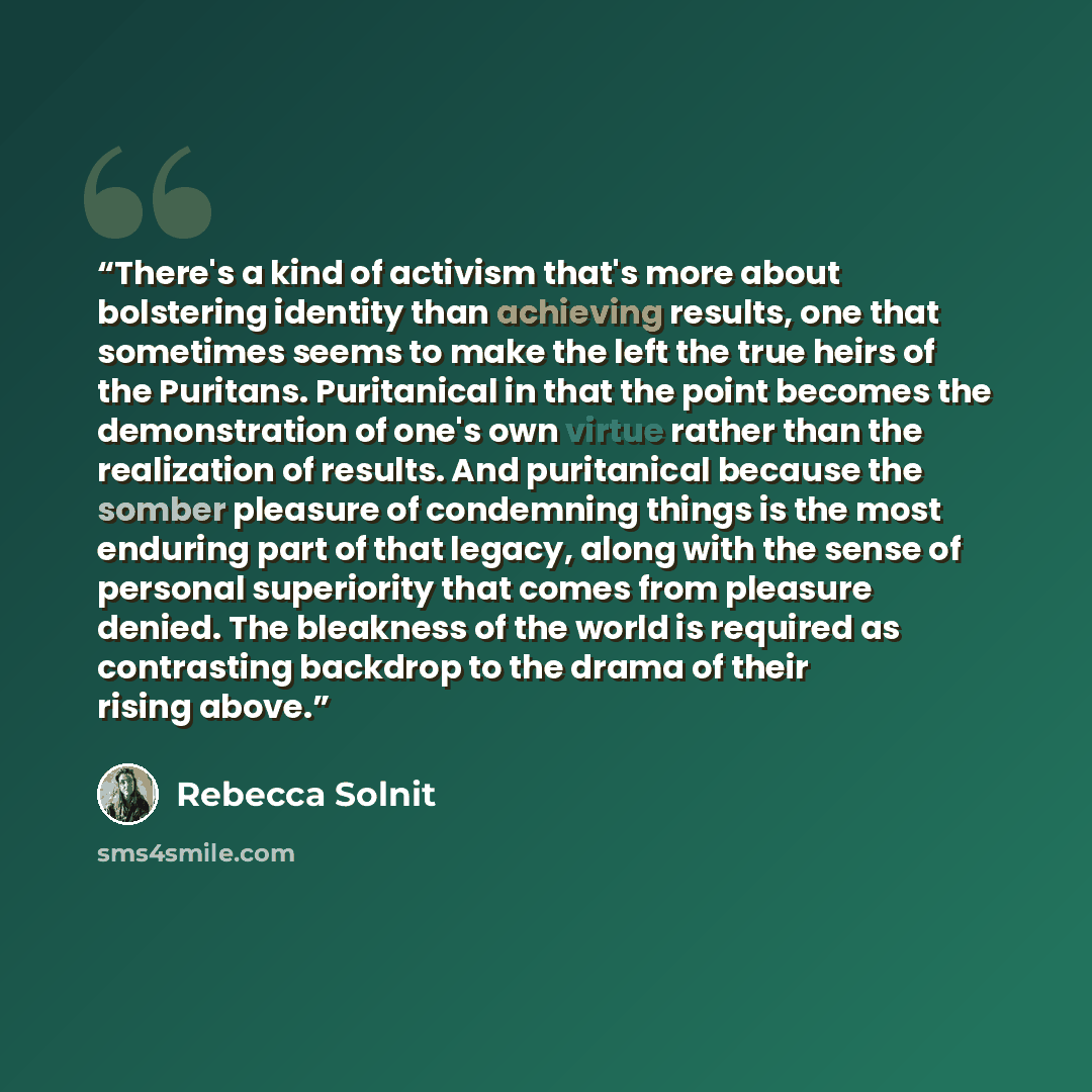 “There's a kind of activism that's more about bolstering identity than achieving results, one that sometimes seems to make the left the true heirs of the Puritans. Puritanical in that the point becomes the demonstration of one's own virtue rather than the realization of results. And puritanical…” quote by Rebecca Solnit