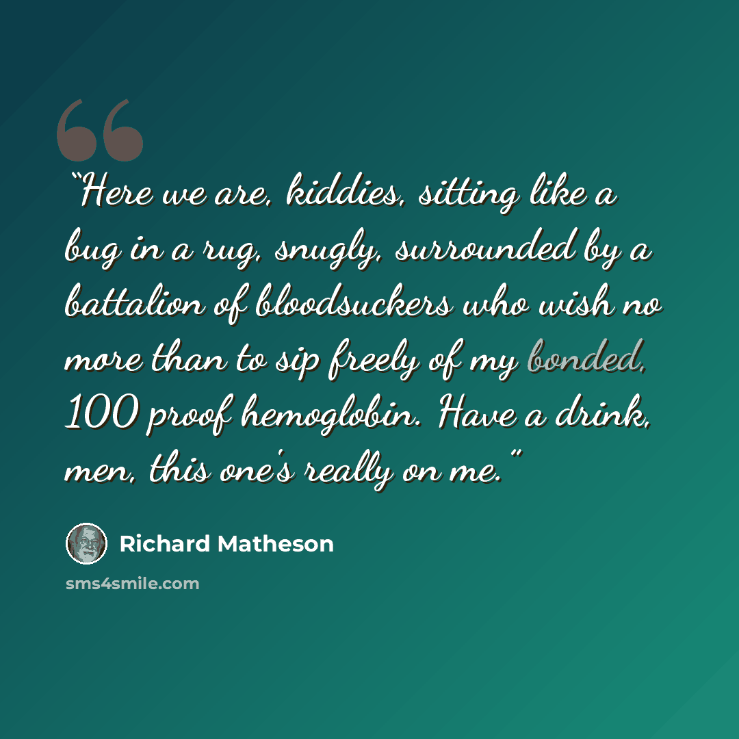 “Here we are, kiddies, sitting like a bug in a rug, snugly, surrounded by a battalion of bloodsuckers who wish no more than to sip freely of my bonded, 100 proof hemoglobin. Have a drink, men, this one's really on me.” quote by Richard Matheson