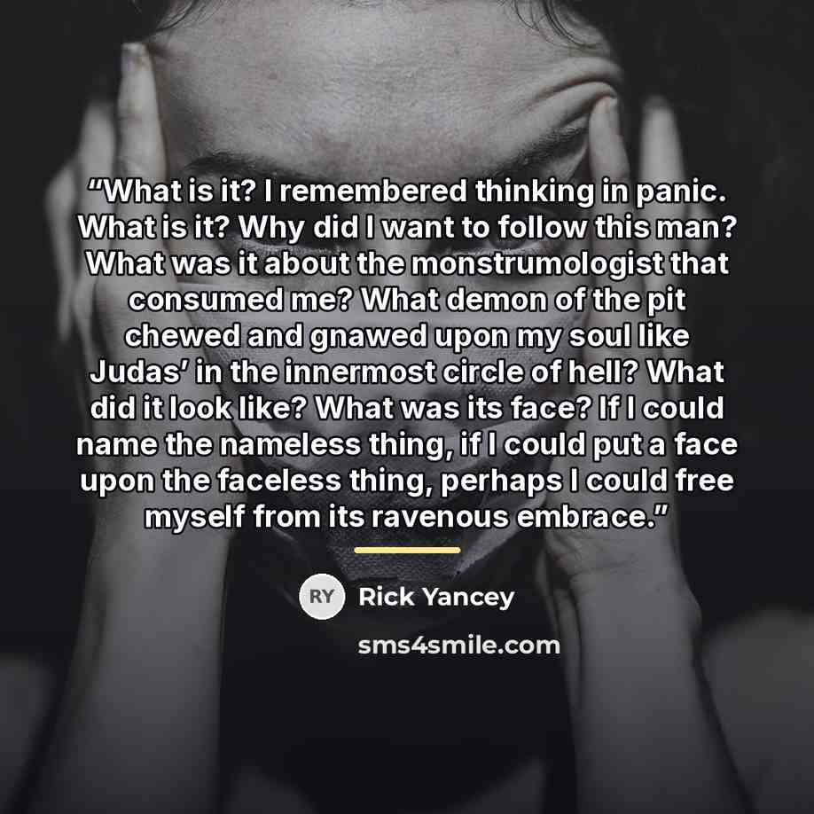 “What is it? I remembered thinking in panic. What is it? Why did I want to follow this man? What was it about the monstrumologist that consumed me? What demon of the pit chewed and gnawed upon my soul like Judas’ in the innermost circle of hell? What did it look like? What was its face? If I could…” quote by Rick Yancey