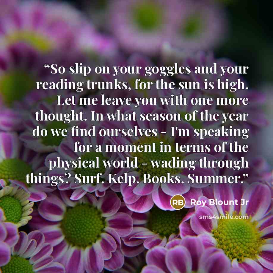 “So slip on your goggles and your reading trunks, for the sun is high. Let me leave you with one more thought. In what season of the year do we find ourselves - I'm speaking for a moment in terms of the physical world - wading through things? Surf. Kelp. Books. Summer.” quote by Roy Blount Jr