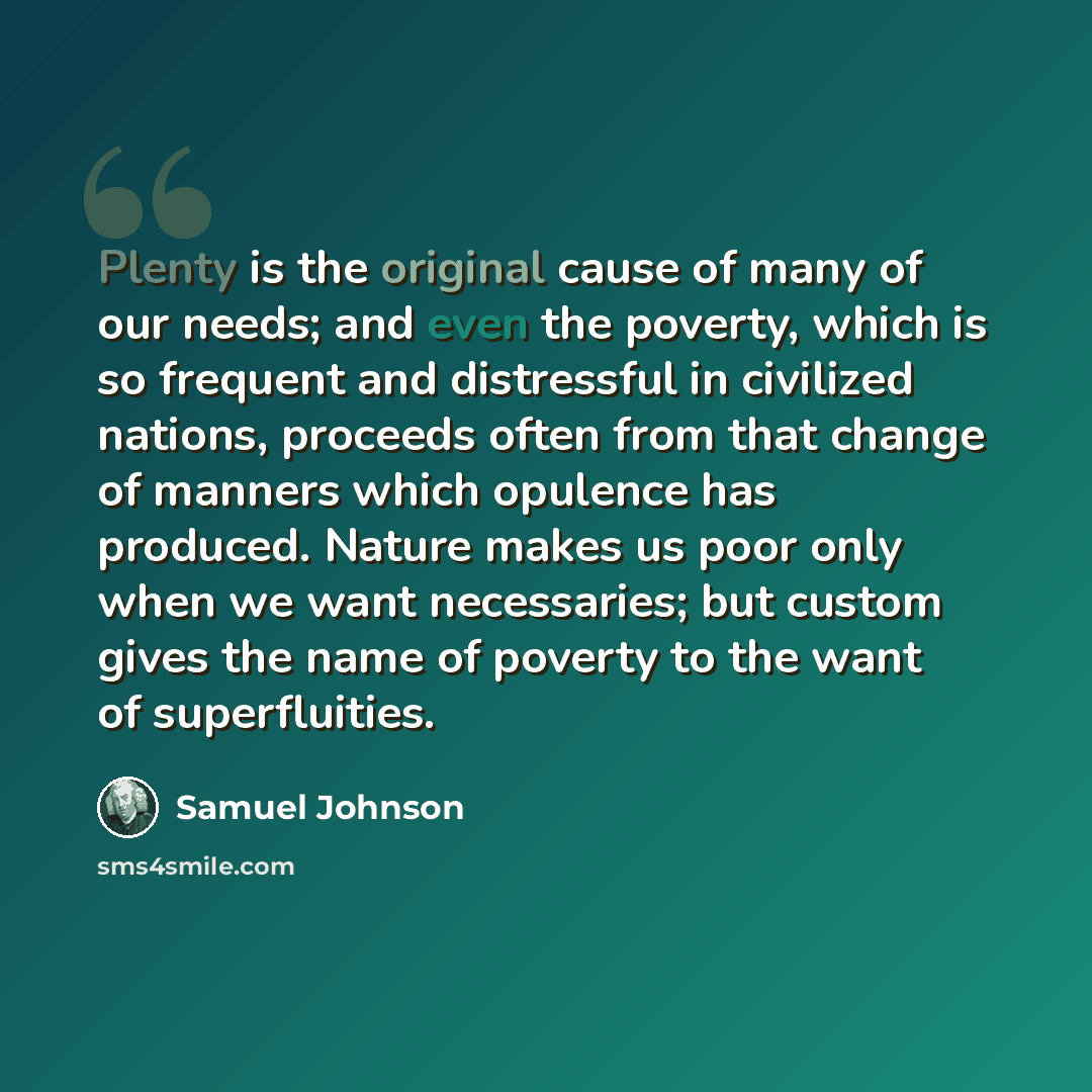 “Plenty is the original cause of many of our needs; and even the poverty, which is so frequent and distressful in civilized nations, proceeds often from that change of manners which opulence has produced. Nature makes us poor only when we want necessaries; but custom gives the name of poverty to…” quote by Samuel Johnson