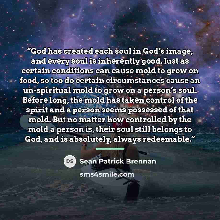 “God has created each soul in God’s image, and every soul is inherently good. Just as certain conditions can cause mold to grow on food, so too do certain circumstances cause an un-spiritual mold to grow on a person’s soul. Before long, the mold has taken control of the spirit and a person seems…” quote by Sean Patrick Brennan