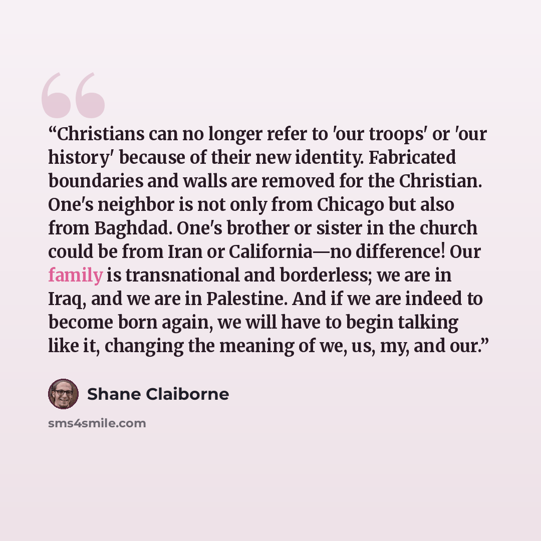 “Christians can no longer refer to 'our troops' or 'our history' because of their new identity. Fabricated boundaries and walls are removed for the Christian. One's neighbor is not only from Chicago but also from Baghdad. One's brother or sister in the church could be from Iran or California—no…” quote by Shane Claiborne