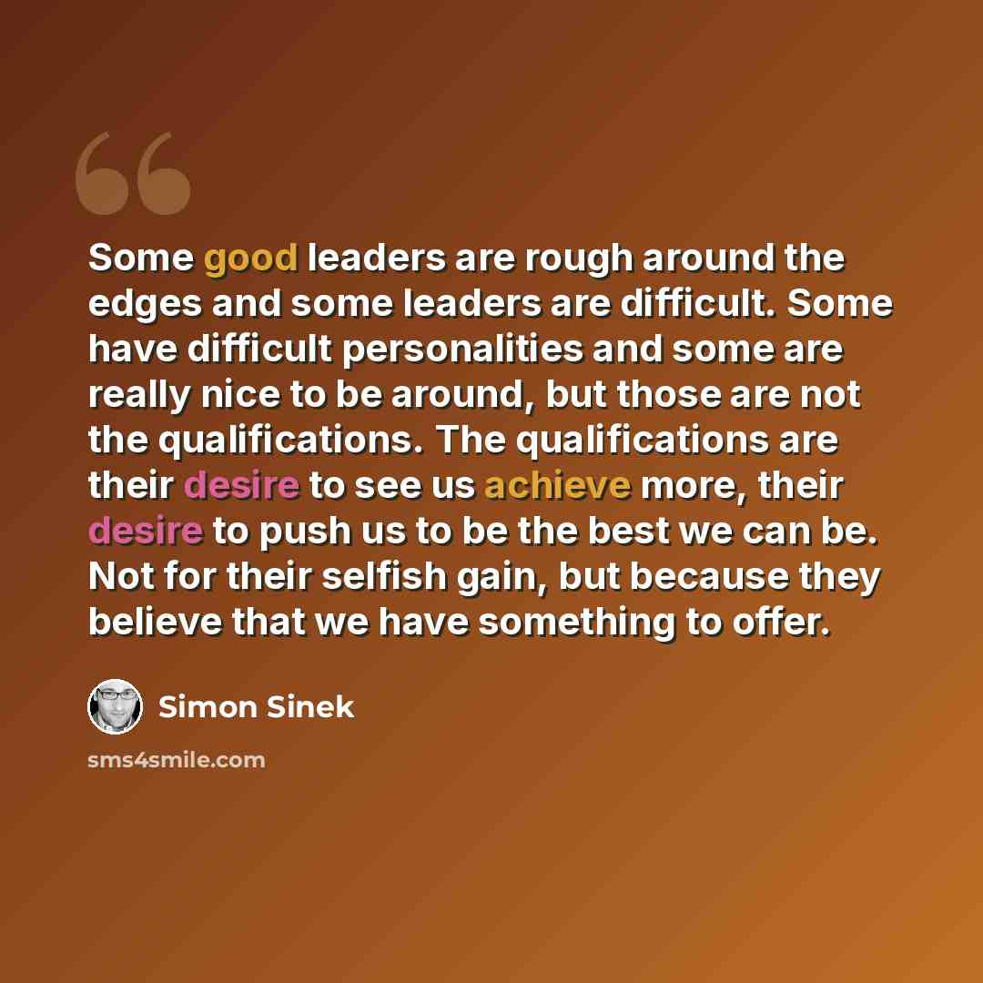 “Some good leaders are rough around the edges and some leaders are difficult. Some have difficult personalities and some are really nice to be around, but those are not the qualifications. The qualifications are their desire to see us achieve more, their desire to push us to be the best we can be…” quote by Simon Sinek