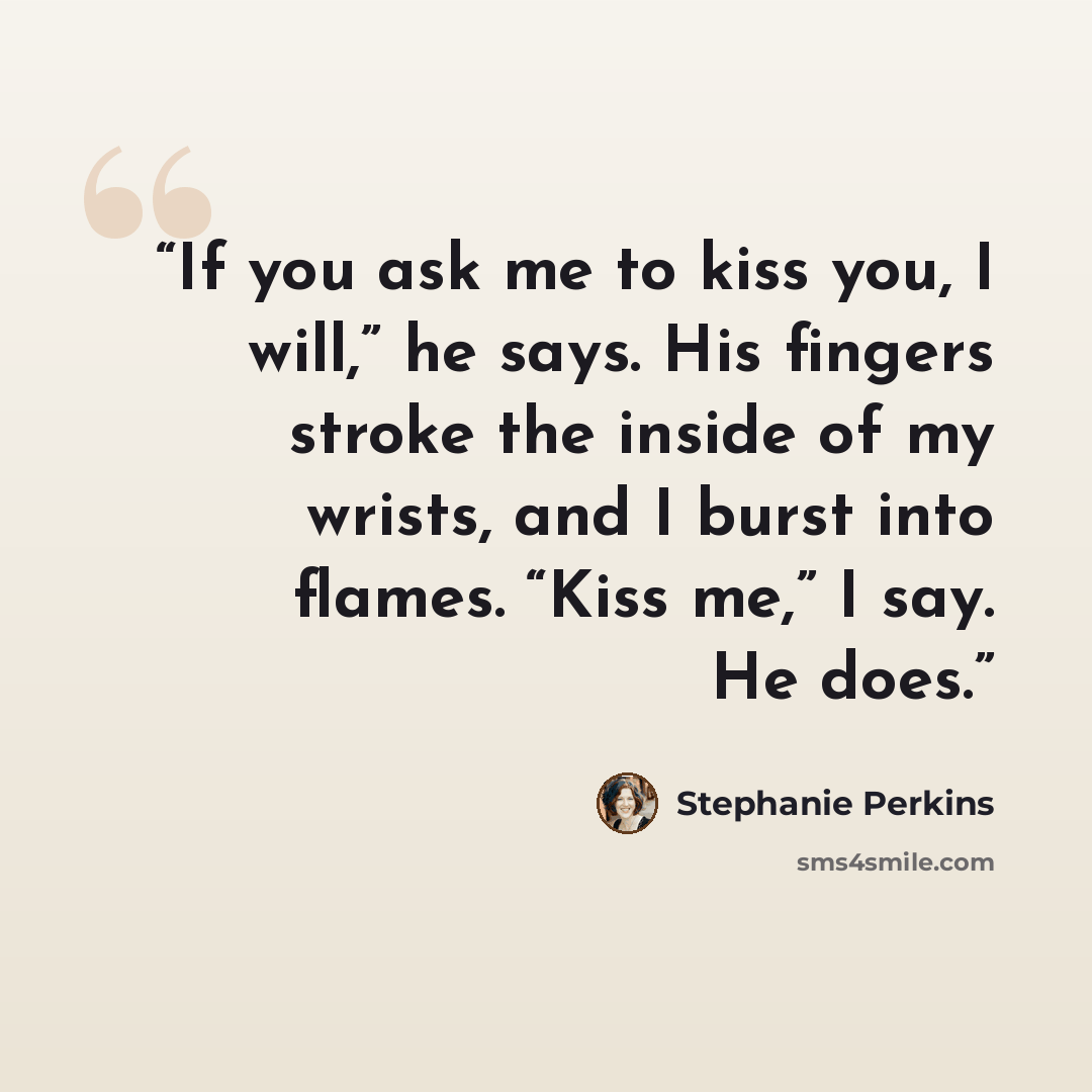 “If you ask me to kiss you, I will,” he says. His fingers stroke the inside of my wrists, and I burst into flames. “Kiss me,” I say. He does.” quote by Stephanie Perkins