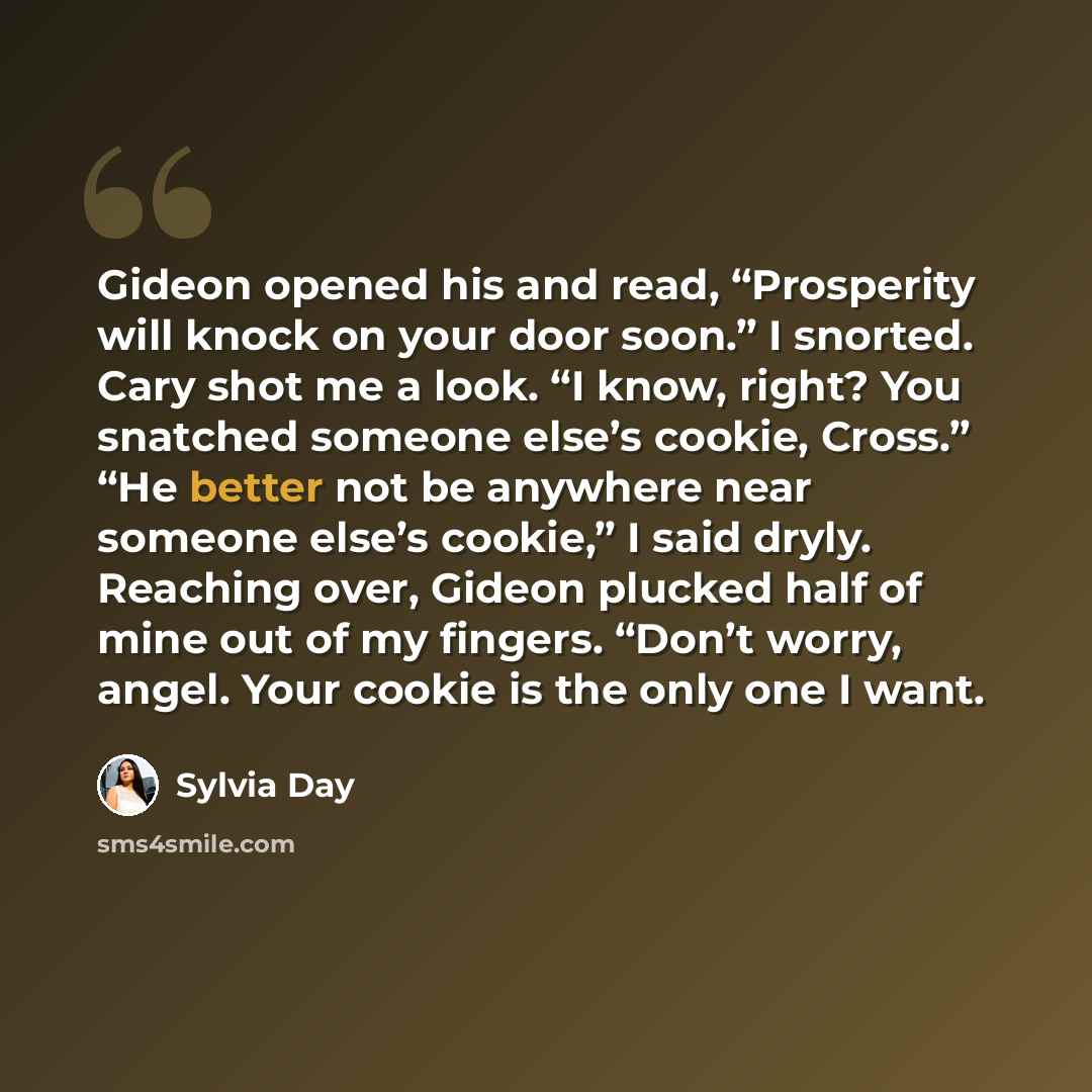 “Gideon opened his and read, “Prosperity will knock on your door soon.” I snorted. Cary shot me a look. “I know, right? You snatched someone else’s cookie, Cross.” “He better not be anywhere near someone else’s cookie,” I said dryly. Reaching over, Gideon plucked half of mine out of my fingers…” quote by Sylvia Day