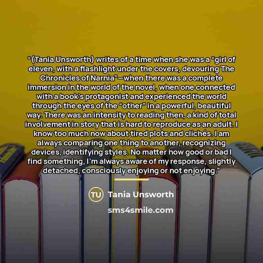 “(Tania Unsworth) writes of a time when she was a “girl of eleven, with a flashlight under the covers, devouring The Chronicles of Narnia”—when there was a complete immersion in the world of the novel, when one connected with a book’s protagonist and experienced the world through the eyes of the…” quote by Tania Unsworth