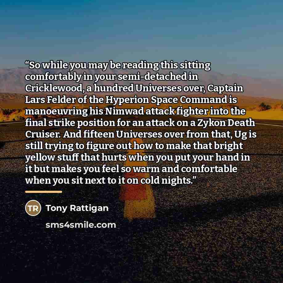 “So while you may be reading this sitting comfortably in your semi-detached in Cricklewood, a hundred Universes over, Captain Lars Felder of the Hyperion Space Command is manoeuvring his Nimwad attack fighter into the final strike position for an attack on a Zykon Death Cruiser. And fifteen…” quote by Tony Rattigan