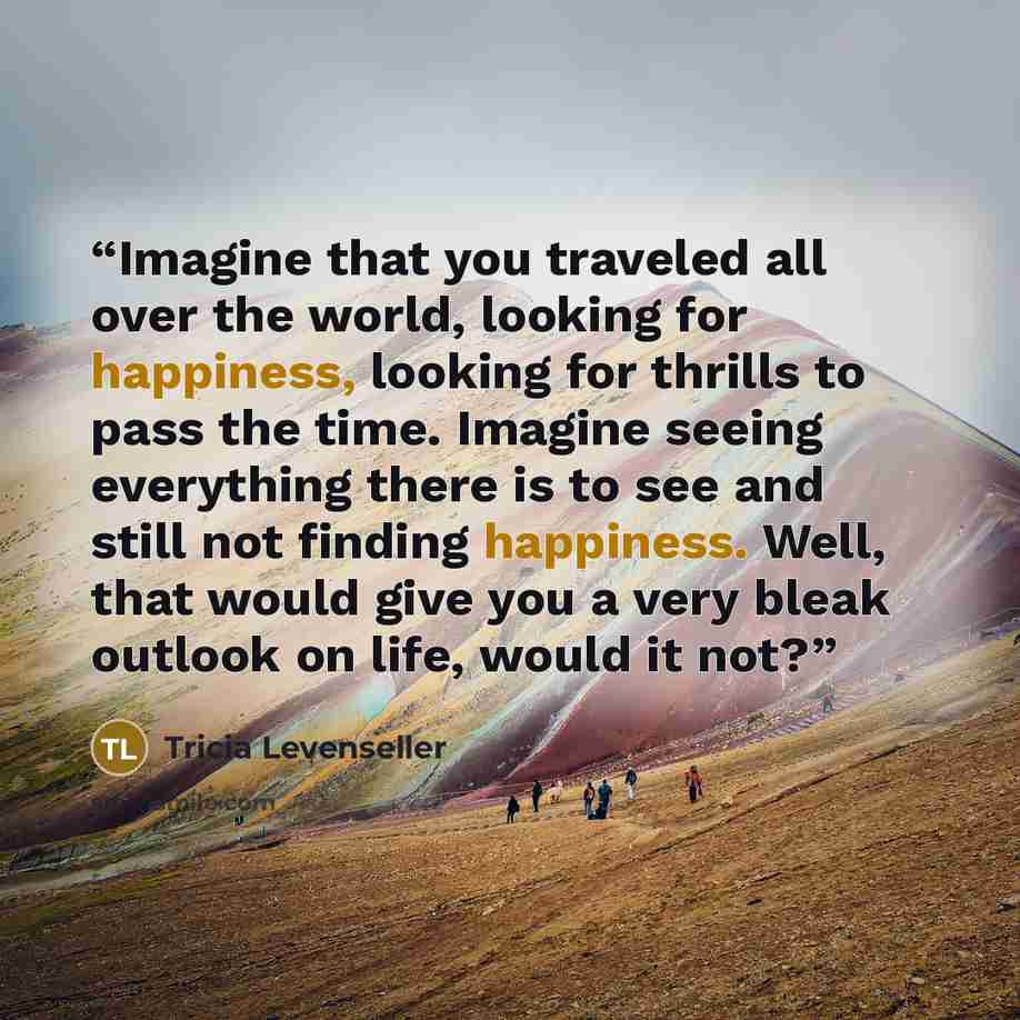 “Imagine that you traveled all over the world, looking for happiness, looking for thrills to pass the time. Imagine seeing everything there is to see and still not finding happiness. Well, that would give you a very bleak outlook on life, would it not?” quote by Tricia Levenseller