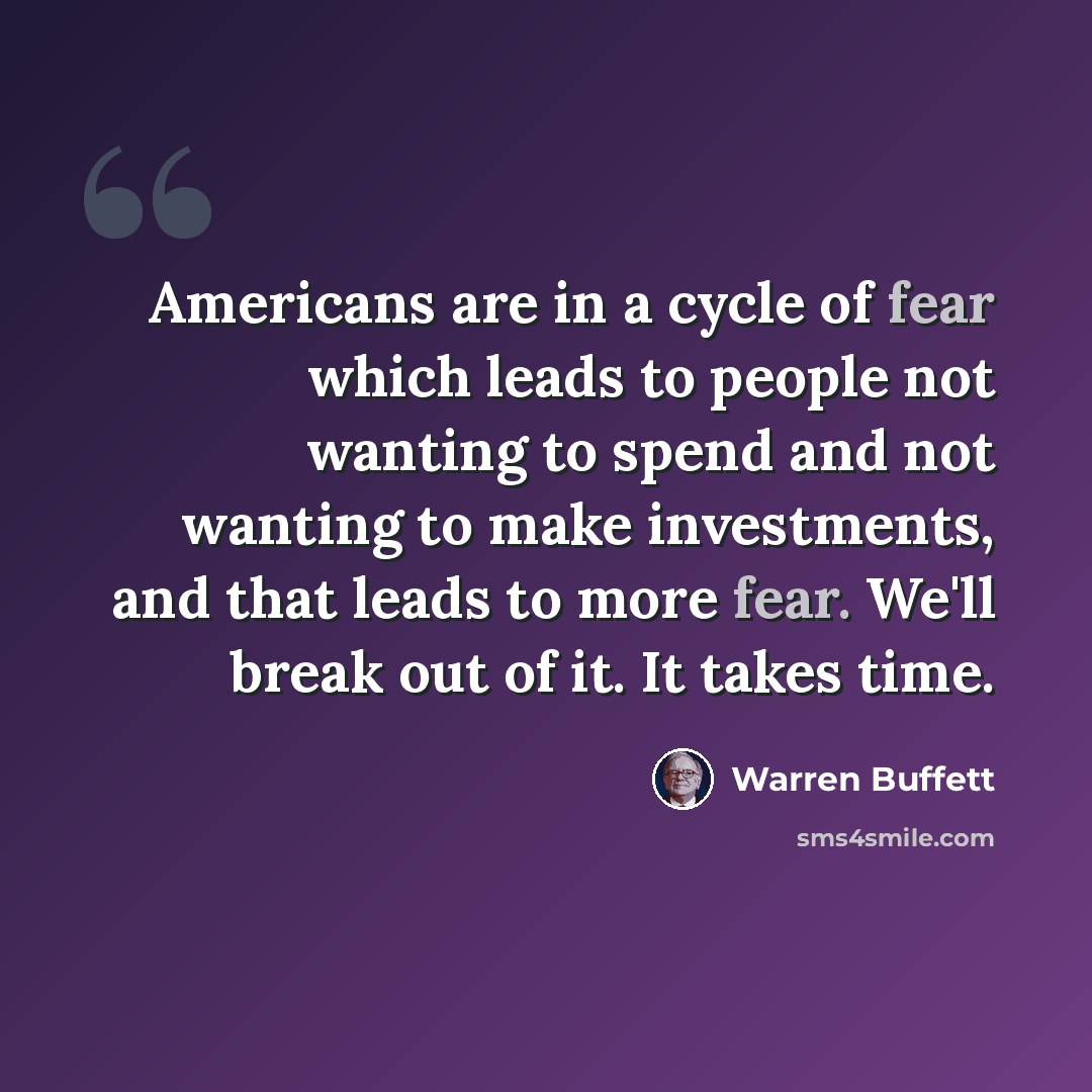 “Americans are in a cycle of fear which leads to people not wanting to spend and not wanting to make investments, and that leads to more fear. We'll break out of it. It takes time.” quote by Warren Buffett