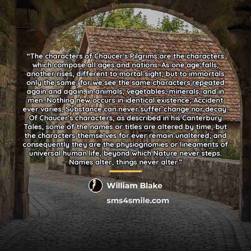 “The characters of Chaucer's Pilgrims are the characters which compose all ages and nations. As one age falls, another rises, different to mortal sight, but to immortals only the same; for we see the same characters repeated again and again, in animals, vegetables, minerals, and in men. Nothing new…” quote by William Blake