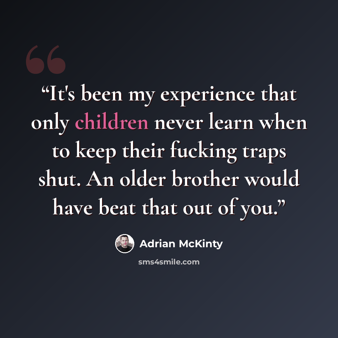 “It's been my experience that only children never learn when to keep their fucking traps shut. An older brother would have beat that out of you.” quote by Adrian McKinty
