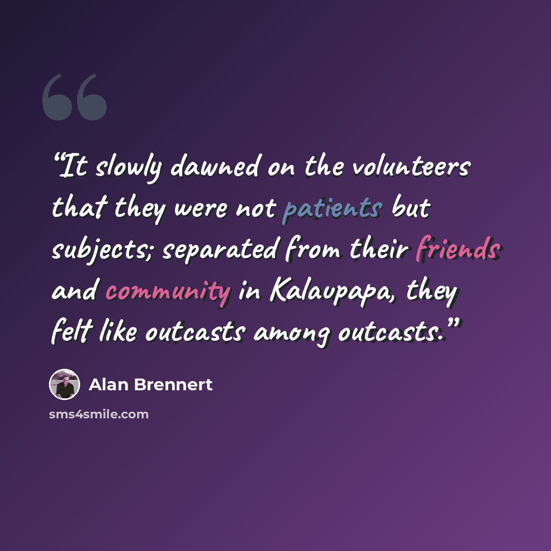 “It slowly dawned on the volunteers that they were not patients but subjects; separated from their friends and community in Kalaupapa, they felt like outcasts among outcasts.” quote by Alan Brennert