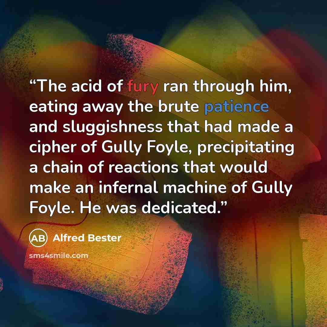 “The acid of fury ran through him, eating away the brute patience and sluggishness that had made a cipher of Gully Foyle, precipitating a chain of reactions that would make an infernal machine of Gully Foyle. He was dedicated.” quote by Alfred Bester