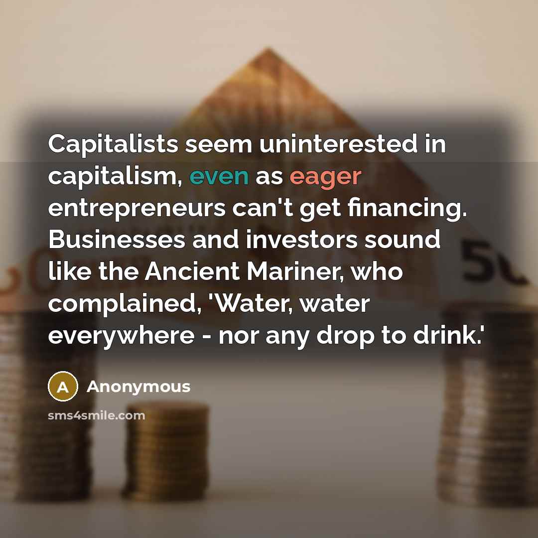 “Capitalists seem uninterested in capitalism, even as eager entrepreneurs can't get financing. Businesses and investors sound like the Ancient Mariner, who complained, 'Water, water everywhere - nor any drop to drink.'” quote by Anonymous