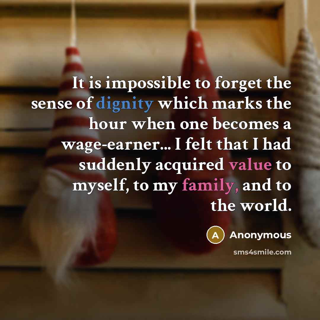 “It is impossible to forget the sense of dignity which marks the hour when one becomes a wage-earner... I felt that I had suddenly acquired value to myself, to my family, and to the world.” quote by Anonymous