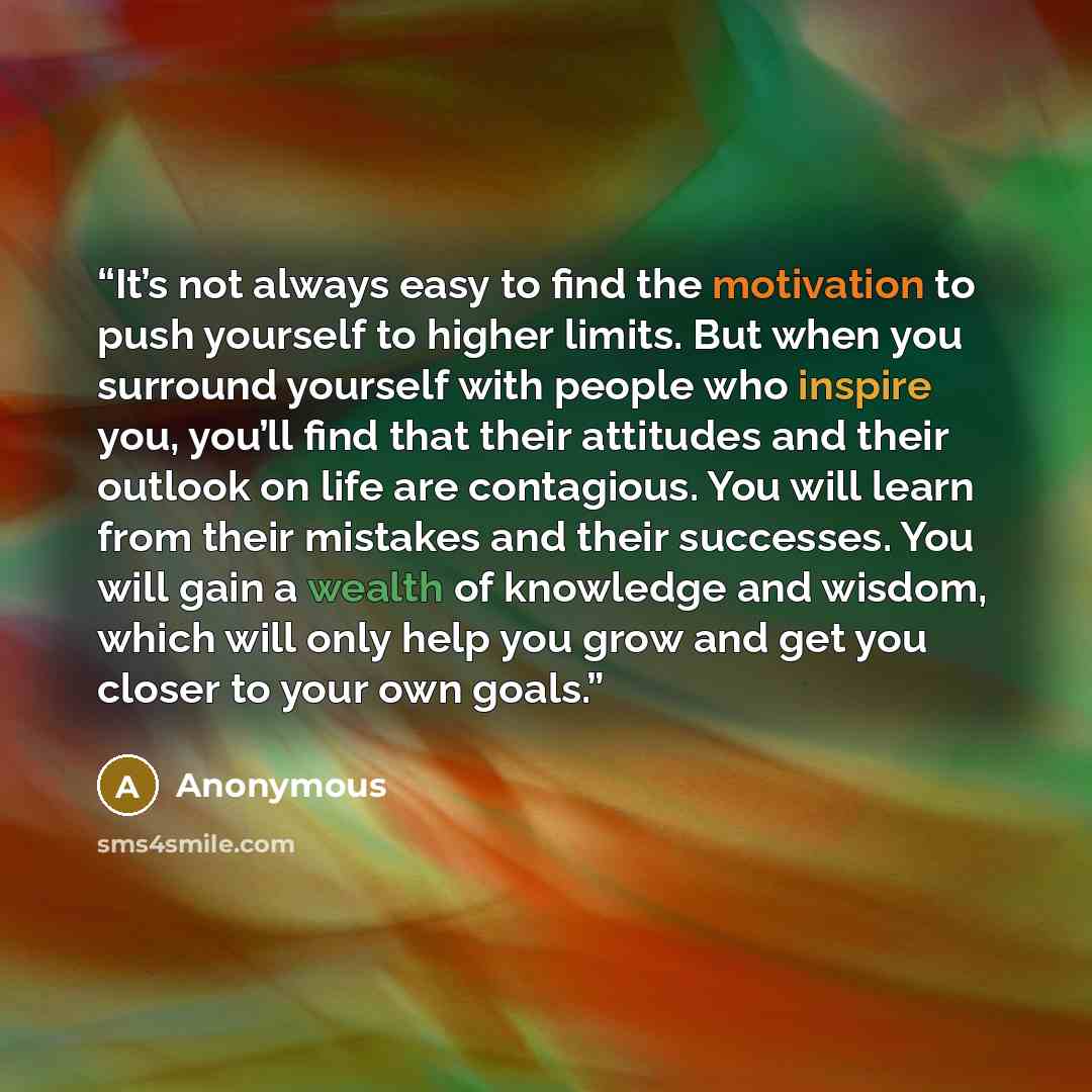 “It’s not always easy to find the motivation to push yourself to higher limits. But when you surround yourself with people who inspire you, you’ll find that their attitudes and their outlook on life are contagious. You will learn from their mistakes and their successes. You will gain a wealth of…” quote by Anonymous