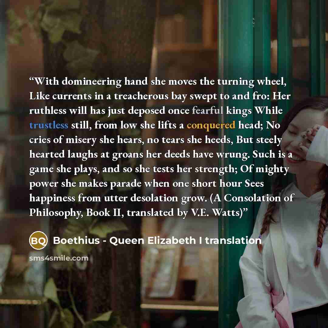 “With domineering hand she moves the turning wheel, Like currents in a treacherous bay swept to and fro: Her ruthless will has just deposed once fearful kings While trustless still, from low she lifts a conquered head; No cries of misery she hears, no tears she heeds, But steely hearted laughs at…” quote by Boethius - Queen Elizabeth I translation