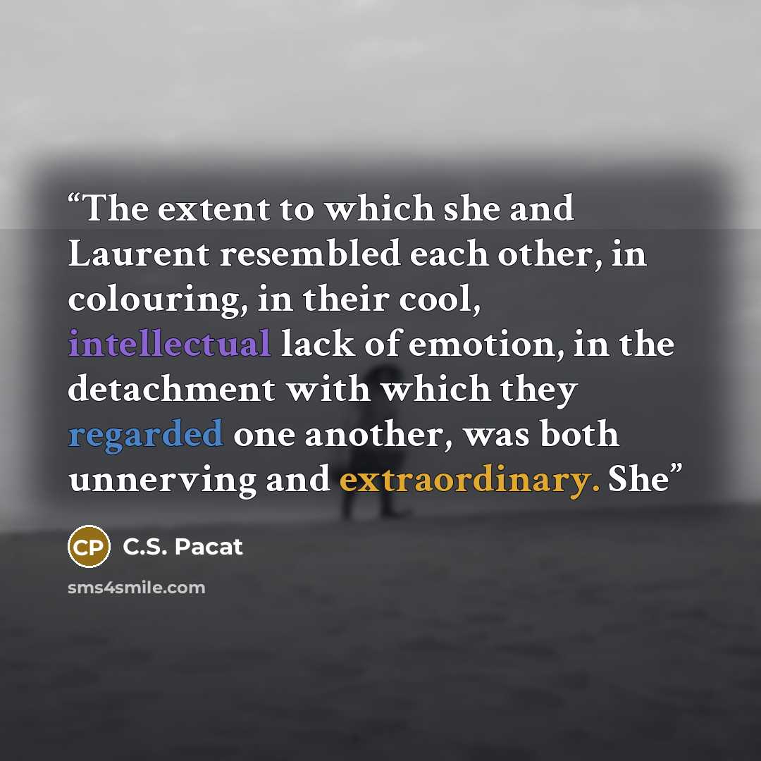 “The extent to which she and Laurent resembled each other, in colouring, in their cool, intellectual lack of emotion, in the detachment with which they regarded one another, was both unnerving and extraordinary. She” quote by C.S. Pacat
