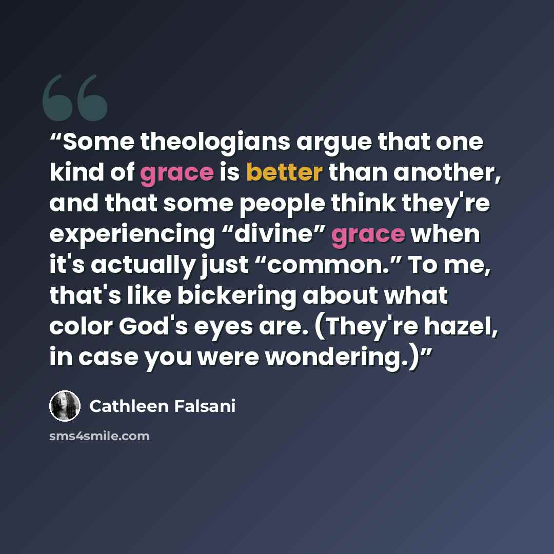 “Some theologians argue that one kind of grace is better than another, and that some people think they're experiencing “divine” grace when it's actually just “common.” To me, that's like bickering about what color God's eyes are. (They're hazel, in case you were wondering.)” quote by Cathleen Falsani