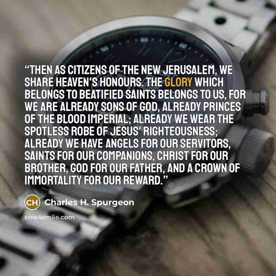 “Then as citizens of the New Jerusalem, we share heaven's honours. The glory which belongs to beatified saints belongs to us, for we are already sons of God, already princes of the blood imperial; already we wear the spotless robe of Jesus' righteousness; already we have angels for our servitors…” quote by Charles H. Spurgeon