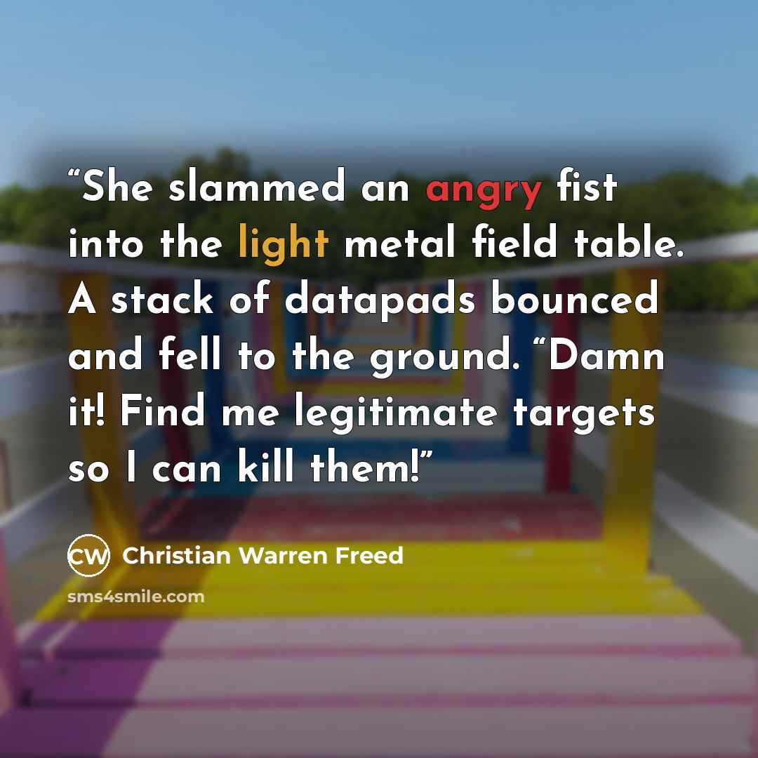 “She slammed an angry fist into the light metal field table. A stack of datapads bounced and fell to the ground. “Damn it! Find me legitimate targets so I can kill them!” quote by Christian Warren Freed