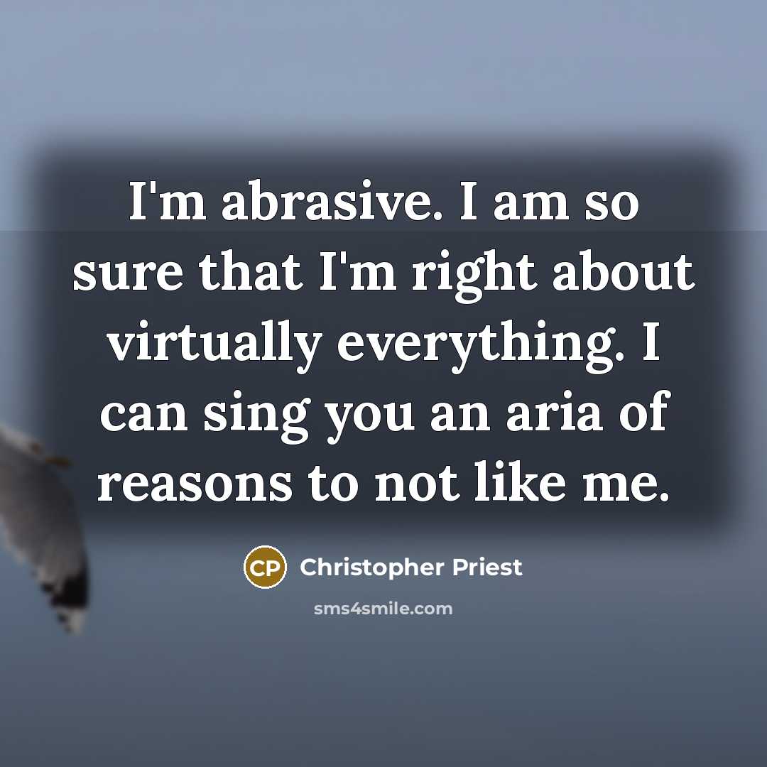 “I'm abrasive. I am so sure that I'm right about virtually everything. I can sing you an aria of reasons to not like me.” quote by Christopher Priest