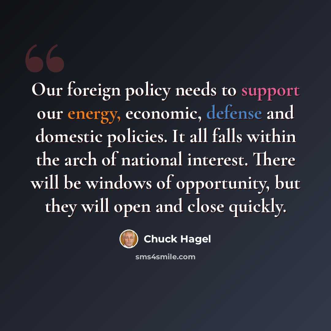 “Our foreign policy needs to support our energy, economic, defense and domestic policies. It all falls within the arch of national interest. There will be windows of opportunity, but they will open and close quickly.” quote by Chuck Hagel