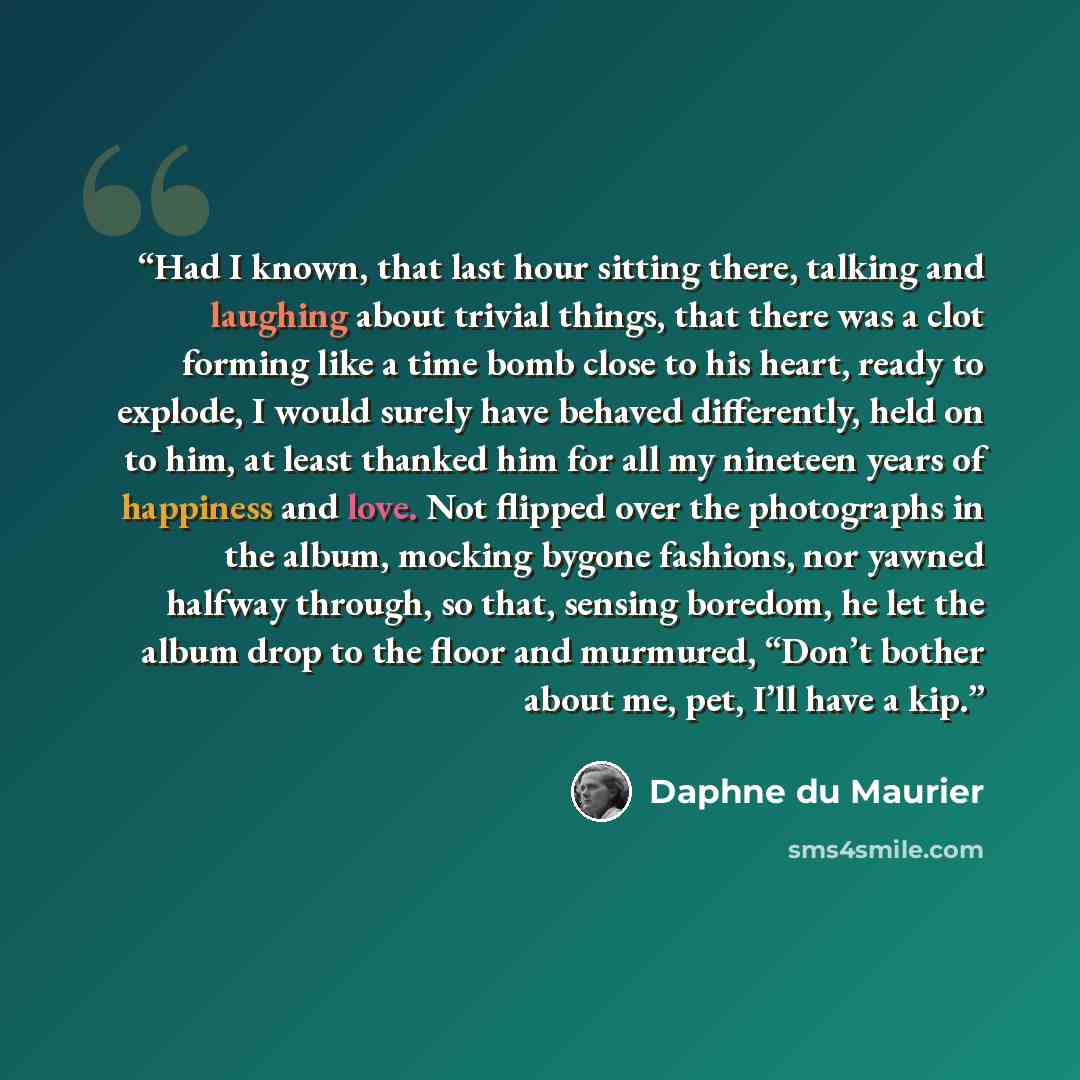 “Had I known, that last hour sitting there, talking and laughing about trivial things, that there was a clot forming like a time bomb close to his heart, ready to explode, I would surely have behaved differently, held on to him, at least thanked him for all my nineteen years of happiness and love…” quote by Daphne du Maurier